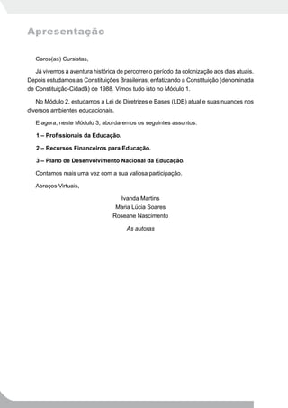 Apresentação

   Caros(as) Cursistas,

   Já vivemos a aventura histórica de percorrer o período da colonização aos dias atuais.
Depois estudamos as Constituições Brasileiras, enfatizando a Constituição (denominada
de Constituição-Cidadã) de 1988. Vimos tudo isto no Módulo 1.

   No Módulo 2, estudamos a Lei de Diretrizes e Bases (LDB) atual e suas nuances nos
diversos ambientes educacionais.

   E agora, neste Módulo 3, abordaremos os seguintes assuntos:

   1 – Profissionais da Educação.

   2 – Recursos Financeiros para Educação.

   3 – Plano de Desenvolvimento Nacional da Educação.

   Contamos mais uma vez com a sua valiosa participação.

   Abraços Virtuais,

                                     Ivanda Martins
                                  Maria Lúcia Soares
                                 Roseane Nascimento

                                       As autoras
 