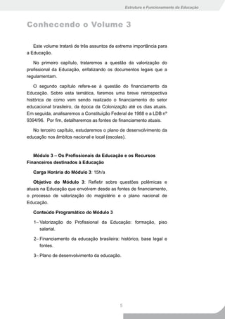 Estrutura e Funcionamento da Educação



Conhecendo o Volume 3

   Este volume tratará de três assuntos de extrema importância para
a Educação.

   No primeiro capítulo, trataremos a questão da valorização do
profissional da Educação, enfatizando os documentos legais que a
regulamentam.

    O segundo capítulo refere-se à questão do financiamento da
Educação. Sobre esta temática, faremos uma breve retrospectiva
histórica de como vem sendo realizado o financiamento do setor
educacional brasileiro, da época da Colonização até os dias atuais.
Em seguida, analisaremos a Constituição Federal de 1988 e a LDB nº
9394/96. Por fim, detalharemos as fontes de financiamento atuais.

   No terceiro capítulo, estudaremos o plano de desenvolvimento da
educação nos âmbitos nacional e local (escolas).



   Módulo 3 – Os Profissionais da Educação e os Recursos
Financeiros destinados à Educação

   Carga Horária do Módulo 3: 15h/a

   Objetivo do Módulo 3: Refletir sobre questões polêmicas e
atuais na Educação que envolvem desde as fontes de financiamento,
o processo de valorização do magistério e o plano nacional de
Educação.

   Conteúdo Programático do Módulo 3

   1– Valorização do Profissional da Educação: formação, piso
      salarial.

   2– Financiamento da educação brasileira: histórico, base legal e
      fontes.

   3– Plano de desenvolvimento da educação.




                                            5
 