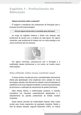 Estrutura e Funcionamento da Educação



Capítulo 1 - Profissionais da
Educação


   Vamos conversar sobre o assunto?

   É inegável a importância dos profissionais de Educação para o
processo de ensino-aprendizagem.

      Você tem alguma dúvida sobre a veracidade dessa afirmação?


   Ao longo da trajetória histórica o Brasil vem tratando este
profissional de acordo com o contexto de cada época. Em alguns
momentos, este profissional foi tratado com um certo prestígio e em
outros momentos até com descaso.




   Em alguns momentos, preocupou-se com a formação e a
qualificação desses profissionais e, em outros, se investiu pouco
neste aspecto.


Uma reflexão sobre nosso contexto atual

    O nosso cenário mundial que leva a competitividade internacional
ditada pela globalização inclui exigências como: adoção de novas
tecnologias, atitudes mais flexíveis em relação à refuncionalização do
capitalismo e às novas relações de trabalho, aumento da produtividade
da economia e a aplicação de mecanismos de ajustes financeiros.

   Além desses fatores, a modernização produtiva, a inserção
competitiva nos mercados crescentemente globalizados e o
esfacelamento do aparato protecionista do Estado revelam
mudanças.

    Esses fatores advindos da modernidade implicam altos custos
sociais para muitos segmentos da população brasileira. Desde o
final da década passada, segundo Brzezinski (1997), os índices

                                               7
 