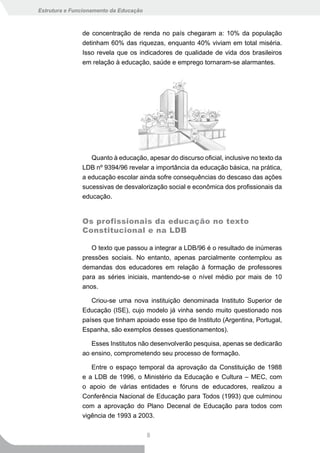 Estrutura e Funcionamento da Educação



               de concentração de renda no país chegaram a: 10% da população
               detinham 60% das riquezas, enquanto 40% viviam em total miséria.
               Isso revela que os indicadores de qualidade de vida dos brasileiros
               em relação à educação, saúde e emprego tornaram-se alarmantes.




                  Quanto à educação, apesar do discurso oficial, inclusive no texto da
               LDB nº 9394/96 revelar a importância da educação básica, na prática,
               a educação escolar ainda sofre consequências do descaso das ações
               sucessivas de desvalorização social e econômica dos profissionais da
               educação.


               Os profissionais da educação no texto
               Constitucional e na LDB

                  O texto que passou a integrar a LDB/96 é o resultado de inúmeras
               pressões sociais. No entanto, apenas parcialmente contemplou as
               demandas dos educadores em relação à formação de professores
               para as séries iniciais, mantendo-se o nível médio por mais de 10
               anos.

                  Criou-se uma nova instituição denominada Instituto Superior de
               Educação (ISE), cujo modelo já vinha sendo muito questionado nos
               países que tinham apoiado esse tipo de Instituto (Argentina, Portugal,
               Espanha, são exemplos desses questionamentos).

                  Esses Institutos não desenvolverão pesquisa, apenas se dedicarão
               ao ensino, comprometendo seu processo de formação.

                  Entre o espaço temporal da aprovação da Constituição de 1988
               e a LDB de 1996, o Ministério da Educação e Cultura – MEC, com
               o apoio de várias entidades e fóruns de educadores, realizou a
               Conferência Nacional de Educação para Todos (1993) que culminou
               com a aprovação do Plano Decenal de Educação para todos com
               vigência de 1993 a 2003.


                                        8
 