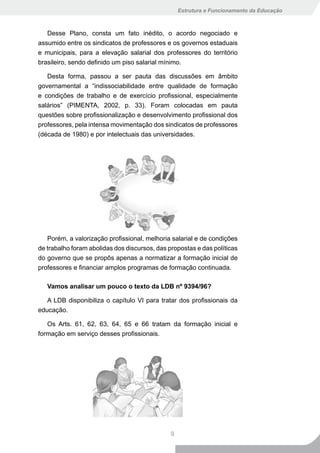 Estrutura e Funcionamento da Educação



   Desse Plano, consta um fato inédito, o acordo negociado e
assumido entre os sindicatos de professores e os governos estaduais
e municipais, para a elevação salarial dos professores do território
brasileiro, sendo definido um piso salarial mínimo.

   Desta forma, passou a ser pauta das discussões em âmbito
governamental a “indissociabilidade entre qualidade de formação
e condições de trabalho e de exercício profissional, especialmente
salários” (PIMENTA, 2002, p. 33). Foram colocadas em pauta
questões sobre profissionalização e desenvolvimento profissional dos
professores, pela intensa movimentação dos sindicatos de professores
(década de 1980) e por intelectuais das universidades.




   Porém, a valorização profissional, melhoria salarial e de condições
de trabalho foram abolidas dos discursos, das propostas e das políticas
do governo que se propôs apenas a normatizar a formação inicial de
professores e financiar amplos programas de formação continuada.

   Vamos analisar um pouco o texto da LDB nº 9394/96?

   A LDB disponibiliza o capítulo VI para tratar dos profissionais da
educação.

   Os Arts. 61, 62, 63, 64, 65 e 66 tratam da formação inicial e
formação em serviço desses profissionais.




                                               9
 
