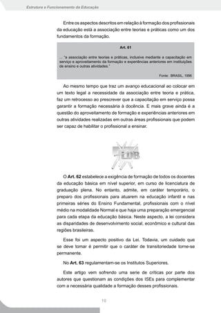 Estrutura e Funcionamento da Educação



                  Entre os aspectos descritos em relação à formação dos profissionais
               da educação está a associação entre teorias e práticas como um dos
               fundamentos da formação.

                                                    Art. 61

                ... “a associação entre teorias e práticas, inclusive mediante a capacitação em
                serviço e aproveitamento da formação e experiências anteriores em instituições
                de ensino e outras atividades.”

                                                                           Fonte: BRASIL, 1996


                  Ao mesmo tempo que traz um avanço educacional ao colocar em
               um texto legal a necessidade da associação entre teoria e prática,
               faz um retrocesso ao prescrever que a capacitação em serviço possa
               garantir a formação necessária à docência. E mais grave ainda é a
               questão do aproveitamento de formação e experiências anteriores em
               outras atividades realizadas em outras áreas profissionais que podem
               ser capaz de habilitar o profissional a ensinar.




                  O Art. 62 estabelece a exigência de formação de todos os docentes
               da educação básica em nível superior, em curso de licenciatura de
               graduação plena. No entanto, admite, em caráter temporário, o
               preparo dos profissionais para atuarem na educação infantil e nas
               primeiras séries do Ensino Fundamental, profissionais com o nível
               médio na modalidade Normal e que haja uma preparação emergencial
               para cada etapa da educação básica. Neste aspecto, a lei considera
               as disparidades de desenvolvimento social, econômico e cultural das
               regiões brasileiras.

                  Esse foi um aspecto positivo da Lei. Todavia, um cuidado que
               se deve tomar é permitir que o caráter de transitoriedade torne-se
               permanente.

                  No Art. 63 regulamentam-se os Institutos Superiores.

                  Este artigo vem sofrendo uma serie de críticas por parte dos
               autores que questionam as condições dos ISEs para complementar
               com a necessária qualidade a formação desses profissionais.


                                         10
 