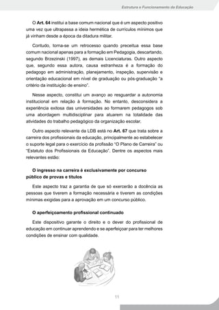 Estrutura e Funcionamento da Educação



    O Art. 64 institui a base comum nacional que é um aspecto positivo
uma vez que ultrapassa a ideia hermética de currículos mínimos que
já vinham desde a época da ditadura militar.

    Contudo, torna-se um retrocesso quando preceitua essa base
comum nacional apenas para a formação em Pedagogia, descartando,
segundo Brzezinski (1997), as demais Licenciaturas. Outro aspecto
que, segundo essa autora, causa estranheza é a formação do
pedagogo em administração, planejamento, inspeção, supervisão e
orientação educacional em nível de graduação ou pós-graduação “a
critério da instituição de ensino”.

    Nesse aspecto, constitui um avanço ao resguardar a autonomia
institucional em relação à formação. No entanto, desconsidera a
experiência exitosa das universidades ao formarem pedagogos sob
uma abordagem multidisciplinar para atuarem na totalidade das
atividades do trabalho pedagógico da organização escolar.

    Outro aspecto relevante da LDB está no Art. 67 que trata sobre a
carreira dos profissionais da educação, principalmente ao estabelecer
o suporte legal para o exercício da profissão “O Plano de Carreira” ou
“Estatuto dos Profissionais da Educação”. Dentre os aspectos mais
relevantes estão:

  O ingresso na carreira é exclusivamente por concurso
público de provas e títulos

   Este aspecto traz a garantia de que só exercerão a docência as
pessoas que tiverem a formação necessária e tiverem as condições
mínimas exigidas para a aprovação em um concurso público.

   O aperfeiçoamento profissional continuado

   Este dispositivo garante o direito e o dever do profissional de
educação em continuar aprendendo e se aperfeiçoar para ter melhores
condições de ensinar com qualidade.




                                             11
 