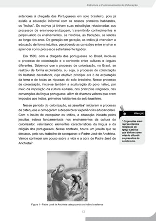 Estrutura e Funcionamento da Educação



anteriores à chegada dos Portugueses em solo brasileiro, pois já
existia a educação informal com os nossos primeiros habitantes,
os “índios”. Os nativos já tinham suas estratégias relacionadas aos
processos de ensino-aprendizagem, transmitindo conhecimentos e
perpetuando os ensinamentos, as histórias, as tradições, as lendas
ao longo dos anos. De geração em geração, os índios já vivenciam a
educação de forma intuitiva, percebendo as conexões entre ensinar e
aprender como processos estreitamente ligados.

    Em 1500, com a chegada dos portugueses no Brasil, inicia-se
o processo de colonização e o confronto entre culturas e línguas
diferentes. Sabemos que o processo de colonização, no Brasil, se
realizou de forma exploratória, ou seja, o processo de colonização
foi bastante devastador, cujo objetivo principal era o de exploração
da terra e de todas as riquezas do solo brasileiro. Nesse processo
de colonização, inicia-se também a aculturação do povo nativo, por
meio da imposição da cultura lusitana, dos princípios religiosos, das
convenções da língua portuguesa, além de diversos valores que eram
impostos aos índios, primeiros habitantes do solo brasileiro.

    Nesse período de colonização, os jesuítas1 iniciaram o processo
de catequese e começaram a desenvolver experiências educacionais.
                                                                                                Atenção
Com o intuito de catequizar os índios, a educação iniciada pelos
jesuítas estava fundamentada nos ensinamentos da cultura do                           1
                                                                                        Os jesuítas eram
colonizador, valorizando elementos característicos da língua e da                     representantes
                                                                                      religiosos da
religião dos portugueses. Nesse contexto, houve um jesuíta que se                     Igreja Católica
                                                                                      que tinham como
destacou pelo seu trabalho de catequese: o Padre José de Anchieta.                    missão difundir
Vamos conhecer um pouco sobre a vida e a obra de Padre José de                        os preceitos do
                                                                                      catolicismo.
Anchieta?




         Figura 1 - Padre José de Anchieta catequizando os índios brasileiros


                                                        13
 