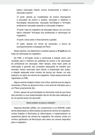 Estrutura e Funcionamento da Educação



      básica (educação infantil, ensino fundamental e médio) e
      educação superior.

      3ª parte: aborda as modalidades de ensino abrangendo
      a educação de jovens e adultos, educação a distância e
      tecnologias educacionais, educação tecnológica e formação
      profissional, educação especial e a educação indígena.

      4ª parte: trata do magistério da educação básica, em um único
      tópico intitulado “formação dos professores e valorização do
      magistério”.

      5ª parte: versa sobre o financiamento e gestão.

      6ª parte: aborda em forma de conclusão, a forma de
      acompanhamento e avaliação do Plano.

    Neste capítulo, nos deteremos a analisar apenas a 4ª parte por se
tratar da valorização do magistério.

   No PNE, a formação inicial e continuada é tratada como uma
condição para a melhoria da qualidade do ensino e da valorização
do profissional em educação. Além desses, deve fazer parte da
valorização a garantia das condições adequadas de trabalho (por
exemplo, tempo reservado para estudo e preparação das aulas),
a relação adequada entre número de alunos por classe, um piso
salarial e um plano de carreira de magistério. Todos esses pontos são
registrados no PNE.

  Alguns autores chegam a fazer uma crítica, dizendo que em alguns
momentos o Plano se aproxima mais a uma carta de intenções que a
um Plano propriamente dito.

    Porém, apesar de sua tramitação ter demorado mais do que havia
sido previsto e a sua implementação não ter de fato sido realizada, já
foi um grande passo ser aprovado.

                 Vamos analisar um pouco a situação?


   Segundo Brandão (2006), em cumprimento à Lei 9424/96, estão
sendo elaborados ou reformulados os planos de carreira do magistério,
muitos Estados e Municípios já reformularam e implementaram os
respectivos planos de carreira do magistério. No entanto, existe um
número significativo de Municípios sem plano de carreira especifico
para o magistério.


                                             13
 
