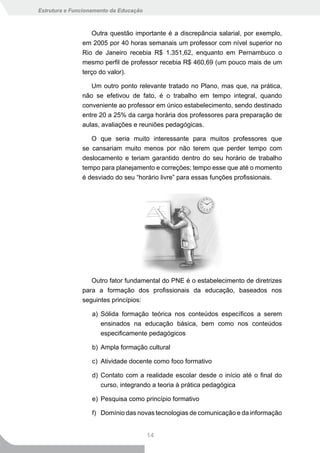 Estrutura e Funcionamento da Educação



                  Outra questão importante é a discrepância salarial, por exemplo,
               em 2005 por 40 horas semanais um professor com nível superior no
               Rio de Janeiro recebia R$ 1.351,62, enquanto em Pernambuco o
               mesmo perfil de professor recebia R$ 460,69 (um pouco mais de um
               terço do valor).

                  Um outro ponto relevante tratado no Plano, mas que, na prática,
               não se efetivou de fato, é o trabalho em tempo integral, quando
               conveniente ao professor em único estabelecimento, sendo destinado
               entre 20 a 25% da carga horária dos professores para preparação de
               aulas, avaliações e reuniões pedagógicas.

                  O que seria muito interessante para muitos professores que
               se cansariam muito menos por não terem que perder tempo com
               deslocamento e teriam garantido dentro do seu horário de trabalho
               tempo para planejamento e correções; tempo esse que até o momento
               é desviado do seu “horário livre” para essas funções profissionais.




                  Outro fator fundamental do PNE é o estabelecimento de diretrizes
               para a formação dos profissionais da educação, baseados nos
               seguintes princípios:

                   a) Sólida formação teórica nos conteúdos específicos a serem
                      ensinados na educação básica, bem como nos conteúdos
                      especificamente pedagógicos

                   b) Ampla formação cultural

                   c) Atividade docente como foco formativo

                   d) Contato com a realidade escolar desde o início até o final do
                      curso, integrando a teoria à prática pedagógica

                   e) Pesquisa como princípio formativo

                   f) Domínio das novas tecnologias de comunicação e da informação


                                        14
 