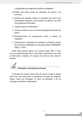 Estrutura e Funcionamento da Educação



      e capacidade para integrá-las à prática do magistério

   g) Análise dos temas atuais da sociedade, da cultura e da
      economia

   h) Inclusão das questões relativas à educação dos alunos com
      necessidades especiais e das questões de gênero e de etnia
      nos programas de formação

   i) Trabalho coletivo interdisciplinar

   j) Vivência, durante o curso, de formas de gestão democrática do
      ensino

   k) Desenvolvimento do compromisso social e político do
      magistério;

   l) Conhecimento e aplicação das diretrizes curriculares nacional
      dos níveis das modalidades da educação básica)” (BRANDÃO,
      2006, p. 183-4).

    Estes foram apenas alguns dos avanços desse PNE, é claro
que sua regulamentação não foi executada integralmente em todos
os Municípios e Estados. Em alguns até nenhuma das metas foi
atingida.




          Atividades e Orientações de Estudo


   Você gosta de música? Veja a letra de música a seguir e depois
tente criar uma frase sobre a importância do papel do professor.
Depois, poste sua mensagem no fórum de discussão, a fim de
socializar suas idéias e experiências.




                                            15
 
