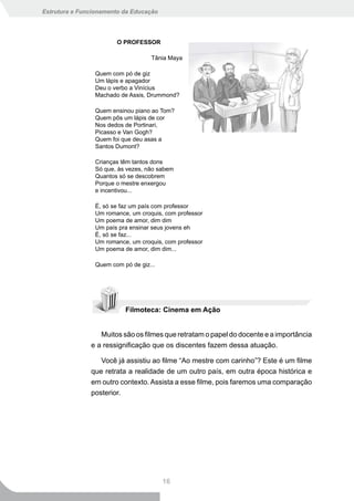 Estrutura e Funcionamento da Educação




                       O PROFESSOR

                                   Tânia Maya

                Quem com pó de giz
                Um lápis e apagador
                Deu o verbo a Vinícius
                Machado de Assis, Drummond?

                Quem ensinou piano ao Tom?
                Quem pôs um lápis de cor
                Nos dedos de Portinari,
                Picasso e Van Gogh?
                Quem foi que deu asas a
                Santos Dumont?

                Crianças têm tantos dons
                Só que, às vezes, não sabem
                Quantos só se descobrem
                Porque o mestre enxergou
                e incentivou...

                É, só se faz um país com professor
                Um romance, um croquis, com professor
                Um poema de amor, dim dim
                Um país pra ensinar seus jovens eh
                É, só se faz...
                Um romance, um croquis, com professor
                Um poema de amor, dim dim...

                Quem com pó de giz...




                          Filmoteca: Cinema em Ação


                  Muitos são os filmes que retratam o papel do docente e a importância
               e a ressignificação que os discentes fazem dessa atuação.

                  Você já assistiu ao filme “Ao mestre com carinho”? Este é um filme
               que retrata a realidade de um outro país, em outra época histórica e
               em outro contexto. Assista a esse filme, pois faremos uma comparação
               posterior.




                                        16
 