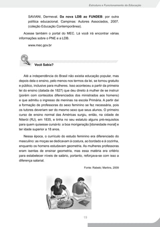 Estrutura e Funcionamento da Educação



      SAVIANI, Dermeval. Da nova LDB ao FUNDEB: por outra
      política educacional. Campinas: Autores Associados, 2007.
      (coleção Educação Contemporânea).

    Acesse também o portal do MEC. Lá você irá encontrar várias
informações sobre o PNE e a LDB.

      www.mec.gov.br




           Você Sabia?


    Até a independência do Brasil não existia educação popular, mas
depois dela o ensino, pelo menos nos termos da lei, se tornou gratuito
e público, inclusive para mulheres. Isso aconteceu a partir da primeira
lei do ensino (datada de 1827) que deu direito à mulher de se instruir
(porém com conteúdos diferenciados dos ministrados aos homens)
e que admitiu o ingresso de meninas na escola Primária. A partir daí
a formação de professoras do sexo feminino se fez necessária, pois
os tutores deveriam ser do mesmo sexo que seus alunos. O primeiro
curso de ensino normal das Américas surgiu, então, na cidade de
Niterói (RJ), em 1835, e tinha no seu estatuto alguns pré-requisitos
para quem quisesse cursá-lo: a boa morigeração [idoneidade moral] e
ter idade superior a 18 anos.

    Nessa época, o currículo do estudo feminino era diferenciado do
masculino: as moças se dedicavam à costura, ao bordado e à cozinha,
enquanto os homens estudavam geometria. As mulheres professoras
eram isentas de ensinar geometria, mas essa matéria era critério
para estabelecer níveis de salário, portanto, reforçava-se com isso a
diferença salarial.

                                              Fonte: Rabelo; Martins, 2009




                                             19
 