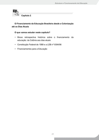 Estrutura e Funcionamento da Educação




         Capítulo 2



   O Financiamento da Educação Brasileira desde a Colonização
até os Dias Atuais

  O que vamos estudar neste capítulo?

  • Breve retrospectiva histórica sobre o financiamento da
    educação: da Colônia aos dias atuais

  • Constituição Federal de 1988 e a LDB nº 9394/96

  • Financiamentos para a Educação




                                        21
 