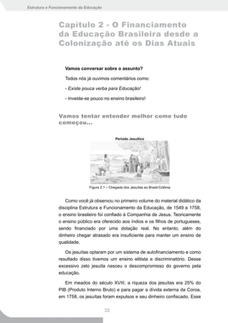 Estrutura e Funcionamento da Educação



               Capítulo 2 - O Financiamento
               da Educação Brasileira desde a
               Colonização até os Dias Atuais


                  Vamos conversar sobre o assunto?

                  Todos nós já ouvimos comentários como:

                  - Existe pouca verba para Educação!

                  - Investe-se pouco no ensino brasileiro!


               Vamos tentar entender melhor como tudo
               começou...

                                              Período Jesuítico




                              Figura 2.1 – Chegada dos Jesuítas ao Brasil-Colônia


                  Como você já observou no primeiro volume do material didático da
               disciplina Estrutura e Funcionamento da Educação, de 1549 a 1758,
               o ensino brasileiro foi confiado à Companhia de Jesus. Teoricamente
               o ensino público era oferecido aos índios e os filhos de portugueses,
               sendo financiado por uma dotação real. No entanto, além do
               dinheiro chegar atrasado era insuficiente para manter um ensino de
               qualidade.

                  Os jesuítas optaram por um sistema de autofinanciamento e como
               resultado disso tivemos um ensino elitista e discriminatório. Desse
               excessivo zelo jesuíta nasceu o descompromisso do governo pela
               educação.

                  Em meados do século XVIII, a riqueza dos jesuítas era 25% do
               PIB (Produto Interno Bruto) e para pagar a dívida externa da Coroa,
               em 1758, os jesuítas foram expulsos e seu dinheiro confiscado. Esse

                                        22
 