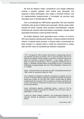Estrutura e Funcionamento da Educação



                   No final da ditadura militar, consolida-se uma reação intelectual
               sindical e popular, pedindo mais verbas para educação. Em
               resposta a essas solicitações, teve origem a Emenda Calmon2 que
               foi regulamentada posteriormente à vinculação de recursos para
               educação como a Constituição de 1988.

                   Com a constituição de 1988 ficaram garantidos 18% dos impostos
               recolhidos pelo governo federal para educação. Dentre esses estão:
               imposto de renda, imposto sobre produtos industrializados, imposto
               territorial rural, imposto sobre importação e exportação, imposto sobre
               operações financeiras e sobre grandes fortunas.

                  No âmbito estadual, ficam garantidos para o ensino, no mínimo,
               25% dos impostos cobrados pelo Estado: o imposto predial e territorial
               urbano, o imposto sobre serviços, o imposto sobre a transmissão de
               bens imóveis e o imposto sobre a venda de combustível no varejo,
               além de 25% sobre as transferências federais e estaduais.



                   2
                     Em 11 de agosto de 1983 o senador João Calmon consegue fazer aprovar
                   sua emenda que eleva os mínimos: 13% no caso da União e 25% em se
                   tratando dos estados, Distrito Federal e municípios. A Emenda Calmon não
                   logrou ser cumprida no governo Figueiredo – o que chegou, inclusive, a
                   gerar um pedido de impeachment. Com a campanha presidencial que se
                   seguiu, o candidato Tancredo Neves comprometeu-se com o cumprimento
                   da Emenda. A regulamentação veio com a “Nova República”, através da Lei
                   nº 7.348/85.

                   Assim, a Emenda Calmon foi aprovada em 1983, mas aplicada somente em
                   1986, a partir do orçamento votado em 1985.

                   Com a eleição do Congresso Constituinte, ressurgiram os debates em torno
                   do tema. O senador Calmon apresentou proposta de elevação do patamar
                   fixado para a União, de 13% para 18%, sobre a mesma base de cálculo
                   (receita líquida dos impostos). Para os estados e municípios mantinham-se
                   os 25%, mas sobre um montante de recursos maior, em face das alterações
                   da estrutura tributária.

                   Assim, enfrentando algumas resistências iniciais, o atual art. 212 da
                   Constituição Federal foi aprovado em 20/05/88, com 433 votos a favor, 3
                   abstenções e 2 votos contra.

                   A partir daí, alguns estados ampliaram, nas Constituições Estaduais, as
                   alíquotas mínimas de aplicação na manutenção e desenvolvimento do
                   ensino.

                                                                         Fonte: Martins, 2004.




                                         24
 