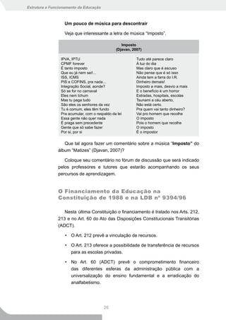 Estrutura e Funcionamento da Educação



                   Um pouco de música para descontrair

                   Veja que interessante a letra de música “Imposto”.

                                                   Imposto
                                                (Djavan, 2007)

                 IPVA, IPTU                                Tudo até parece claro
                 CPMF forever                              À luz do dia
                 É tanto imposto                           Mas claro que é escuso
                 Que eu já nem sei!...                     Não pense que é só isso
                 ISS, ICMS                                 Ainda tem a farra do I.R.
                 PIS e COFINS, pra nada...                 Dinheiro demais!
                 Integração Social, aonde?                 Imposto a mais, desvio a mais
                 Só se for no carnaval                     E o benefício é um horror
                 Eles nem tchum                            Estradas, hospitais, escolas
                 Mas tu paga tudo                          Tsunami a céu aberto,
                 São eles os senhores da vez               Não está certo.
                 Tu é comum, eles têm fundo                Pra quem vai tanto dinheiro?
                 Pra acumular, com o respaldo da lei       Vai pro homem que recolhe
                 Essa gente não quer nada                  O imposto
                 É praga sem precedente                    Pois o homem que recolhe
                 Gente que só sabe fazer                   O imposto
                 Por si, por si                            É o impostor


                  Que tal agora fazer um comentário sobre a música “Imposto” do
               álbum “Matizes” (Djavan, 2007)?

                  Coloque seu comentário no fórum de discussão que será indicado
               pelos professores e tutores que estarão acompanhando os seus
               percursos de aprendizagem.


               O Financiamento da Educação na
               Constituição de 1988 e na LDB nº 9394/96

                  Nesta última Constituição o financiamento é tratado nos Arts. 212,
               213 e no Art. 60 do Ato das Disposições Constitucionais Transitórias
               (ADCT).

                   • O Art. 212 prevê a vinculação de recursos.

                   • O Art. 213 oferece a possibilidade de transferência de recursos
                     para as escolas privadas.

                   • No Art. 60 (ADCT) prevê o comprometimento financeiro
                     das diferentes esferas da administração pública com a
                     universalização do ensino fundamental e a erradicação do
                     analfabetismo.




                                         26
 