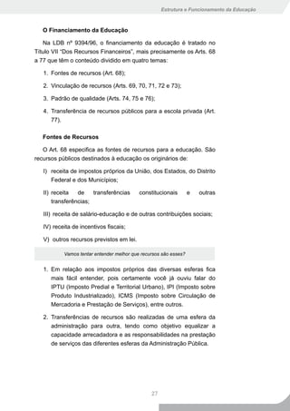 Estrutura e Funcionamento da Educação



   O Financiamento da Educação

   Na LDB nº 9394/96, o financiamento da educação é tratado no
Título VII “Dos Recursos Financeiros”, mais precisamente os Arts. 68
a 77 que têm o conteúdo dividido em quatro temas:

   1. Fontes de recursos (Art. 68);

   2. Vinculação de recursos (Arts. 69, 70, 71, 72 e 73);

   3. Padrão de qualidade (Arts. 74, 75 e 76);

   4. Transferência de recursos públicos para a escola privada (Art.
      77).

   Fontes de Recursos

   O Art. 68 especifica as fontes de recursos para a educação. São
recursos públicos destinados à educação os originários de:

   I) receita de impostos próprios da União, dos Estados, do Distrito
      Federal e dos Municípios;

   II) receita   de    transferências      constitucionais        e   outras
       transferências;

   III) receita de salário-educação e de outras contribuições sociais;

   IV) receita de incentivos fiscais;

   V) outros recursos previstos em lei.

           Vamos tentar entender melhor que recursos são esses?


   1. Em relação aos impostos próprios das diversas esferas fica
      mais fácil entender, pois certamente você já ouviu falar do
      IPTU (Imposto Predial e Territorial Urbano), IPI (Imposto sobre
      Produto Industrializado), ICMS (Imposto sobre Circulação de
      Mercadoria e Prestação de Serviços), entre outros.

   2. Transferências de recursos são realizadas de uma esfera da
      administração para outra, tendo como objetivo equalizar a
      capacidade arrecadadora e as responsabilidades na prestação
      de serviços das diferentes esferas da Administração Pública.




                                                27
 