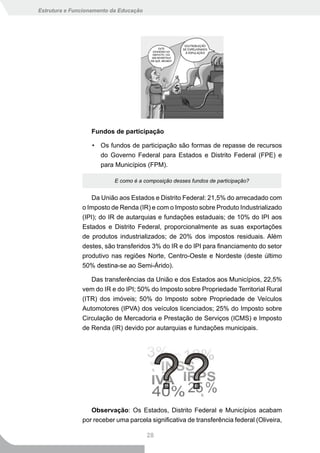 Estrutura e Funcionamento da Educação




                  Fundos de participação

                   • Os fundos de participação são formas de repasse de recursos
                     do Governo Federal para Estados e Distrito Federal (FPE) e
                     para Municípios (FPM).

                           E como é a composição desses fundos de participação?


                  Da União aos Estados e Distrito Federal: 21,5% do arrecadado com
               o Imposto de Renda (IR) e com o Imposto sobre Produto Industrializado
               (IPI); do IR de autarquias e fundações estaduais; de 10% do IPI aos
               Estados e Distrito Federal, proporcionalmente as suas exportações
               de produtos industrializados; de 20% dos impostos residuais. Além
               destes, são transferidos 3% do IR e do IPI para financiamento do setor
               produtivo nas regiões Norte, Centro-Oeste e Nordeste (deste último
               50% destina-se ao Semi-Árido).

                  Das transferências da União e dos Estados aos Municípios, 22,5%
               vem do IR e do IPI; 50% do Imposto sobre Propriedade Territorial Rural
               (ITR) dos imóveis; 50% do Imposto sobre Propriedade de Veículos
               Automotores (IPVA) dos veículos licenciados; 25% do Imposto sobre
               Circulação de Mercadoria e Prestação de Serviços (ICMS) e Imposto
               de Renda (IR) devido por autarquias e fundações municipais.




                  Observação: Os Estados, Distrito Federal e Municípios acabam
               por receber uma parcela significativa de transferência federal (Oliveira,

                                        28
 