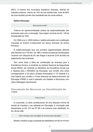 Estrutura e Funcionamento da Educação



2001). A maioria dos municípios brasileiros arrecada, através de
impostos próprios, menos de 10% de sua receita total, mais de 90%
de suas receitas provêm das transferências de outras esferas.

   Salário Educação

                           Que recurso é este?


  Trata-se da operacionalização prática da responsabilização das
empresas para com a educação. Sua origem remonta do Art. 139 da
Constituição de 1934.

   Em 1964 a Lei n. 4440 instituiu o salário-educação com a aplicação
vinculada ao Ensino Fundamental (na época chamado de ensino
Primário).

    O salário-educação teve sua primeira regulamentação definida
pelo Decreto-Lei nº 55.551, de 1965, e sofreu sucessivas modificações
iniciando com alíquota de 2% até chegar a atual de 2,5% da folha de
pagamentos das empresas.

   Tem como base a folha de contribuição da empresa para a
Previdência Social e é recolhido ao Instituto Nacional de Seguridade
Social (INSS), daí remetido ao Ministério da Previdência Social que
o repassa para o Ministério da Educação, que remete uma verba
correspondente a 2/3 para o Estado Arrecadador e 1/3 restante é a
cota federal que constitui o Fundo Nacional de Desenvolvimento da
Educação (FNDE) o qual é aplicado nos Estados e Municípios com
maior defasagem educacional.


Vinculação de Recursos na Constituição de
1988

                              O que é isso?


    É a previsão, no texto constitucional, de uma alíquota mínima da
receita de impostos a ser aplicada em Educação. A vinculação está
disciplinada no Art. 212 da CF 88 e de maneira mais detalhada, no
Art. 69 da LDB.

         Como começou esta vinculação de recursos para educação?


   Desde o Império surge a proposta de estabelecer em lei um mínimo


                                                 29
 