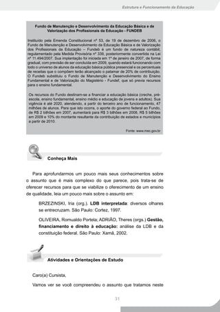 Estrutura e Funcionamento da Educação




    Fundo de Manutenção e Desenvolvimento da Educação Básica e de
          Valorização dos Profissionais da Educação - FUNDEB

Instituído pela Emenda Constitucional nº 53, de 19 de dezembro de 2006, o
Fundo de Manutenção e Desenvolvimento da Educação Básica e de Valorização
dos Profissionais da Educação – Fundeb é um fundo de natureza contábil,
regulamentado pela Medida Provisória nº 339, posteriormente convertida na Lei
nº 11.494/2007. Sua implantação foi iniciada em 1º de janeiro de 2007, de forma
gradual, com previsão de ser concluída em 2009, quando estará funcionando com
todo o universo de alunos da educação básica pública presencial e os percentuais
de receitas que o compõem terão alcançado o patamar de 20% de contribuição.
O Fundeb substituiu o Fundo de Manutenção e Desenvolvimento do Ensino
Fundamental e de Valorização do Magistério - Fundef, que só previa recursos
para o ensino fundamental.

 Os recursos do Fundo destinam-se a financiar a educação básica (creche, pré-
 escola, ensino fundamental, ensino médio e educação de jovens e adultos). Sua
 vigência é até 2020, atendendo, a partir do terceiro ano de funcionamento, 47
 milhões de alunos. Para que isto ocorra, o aporte do governo federal ao Fundo,
 de R$ 2 bilhões em 2007, aumentará para R$ 3 bilhões em 2008, R$ 5 bilhões
 em 2009 e 10% do montante resultante da contribuição de estados e municípios
 a partir de 2010.

                                                           Fonte: www.mec.gov.br




            Conheça Mais


   Para aprofundarmos um pouco mais seus conhecimentos sobre
o assunto que é mais complexo do que parece, pois trata-se de
oferecer recursos para que se viabilize o oferecimento de um ensino
de qualidade, leia um pouco mais sobre o assunto em:

      BRZEZINSKI, Iria (org.). LDB interpretada: diversos olhares
      se entrecruzam. São Paulo: Cortez, 1997.

      OLIVEIRA, Romualdo Portela; ADRIÃO, Theres (orgs.) Gestão,
      financiamento e direito à educação: análise da LDB e da
      constituição federal. São Paulo: Xamã, 2002.




            Atividades e Orientações de Estudo


   Caro(a) Cursista,

   Vamos ver se você compreendeu o assunto que tratamos neste


                                                    31
 