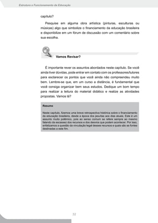 Estrutura e Funcionamento da Educação



               capítulo?

                  Pesquise em alguma obra artística (pinturas, esculturas ou
               músicas) algo que simbolize o financiamento da educação brasileira
               e disponibilize em um fórum de discussão com um comentário sobre
               sua escolha.




                            Vamos Revisar?


                  É importante rever os assuntos abordados neste capítulo. Se você
               ainda tiver dúvidas, pode entrar em contato com os professores/tutores
               para esclarecer os pontos que você ainda não compreendeu muito
               bem. Lembre-se que, em um curso a distância, é fundamental que
               você consiga organizar bem seus estudos. Dedique um bom tempo
               para realizar a leitura do material didático e realize as atividades
               propostas. Vamos lá?

                 Resumo

                 Neste capítulo, fizemos uma breve retrospectiva histórica sobre o financiamento
                 da educação brasileira, desde a época dos jesuítas aos dias atuais. Este é um
                 assunto muito polêmico, pois ao senso comum se refere sempre ao mesmo
                 falando da escassez dos recursos e dos desvios que podem acontecer. Por isso,
                 enfatizamos a questão da vinculação legal desses recursos e quais são as fontes
                 destinadas a este fim.




                                         32
 
