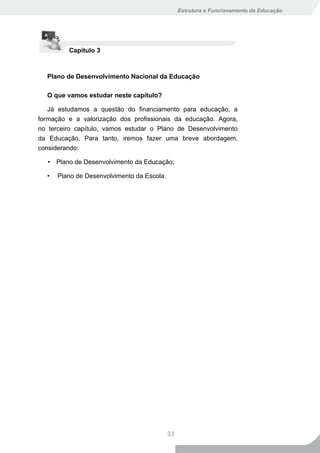 Estrutura e Funcionamento da Educação




         Capítulo 3



  Plano de Desenvolvimento Nacional da Educação

  O que vamos estudar neste capítulo?

   Já estudamos a questão do financiamento para educação, a
formação e a valorização dos profissionais da educação. Agora,
no terceiro capítulo, vamos estudar o Plano de Desenvolvimento
da Educação. Para tanto, iremos fazer uma breve abordagem,
considerando:

   • Plano de Desenvolvimento da Educação;

  •   Plano de Desenvolvimento da Escola.




                                            33
 