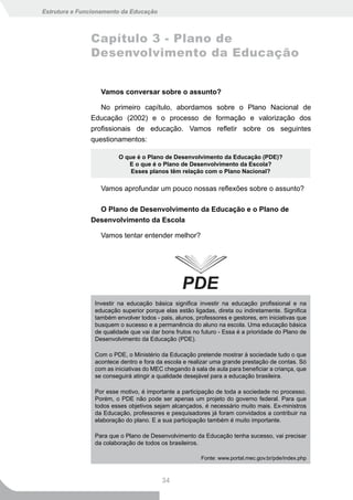 Estrutura e Funcionamento da Educação



               Capítulo 3 - Plano de
               Desenvolvimento da Educação


                  Vamos conversar sobre o assunto?

                  No primeiro capítulo, abordamos sobre o Plano Nacional de
               Educação (2002) e o processo de formação e valorização dos
               profissionais de educação. Vamos refletir sobre os seguintes
               questionamentos:

                         O que é o Plano de Desenvolvimento da Educação (PDE)?
                            E o que é o Plano de Desenvolvimento da Escola?
                             Esses planos têm relação com o Plano Nacional?

                  Vamos aprofundar um pouco nossas reflexões sobre o assunto?

                 O Plano de Desenvolvimento da Educação e o Plano de
               Desenvolvimento da Escola

                  Vamos tentar entender melhor?




                Investir na educação básica significa investir na educação profissional e na
                educação superior porque elas estão ligadas, direta ou indiretamente. Significa
                também envolver todos - pais, alunos, professores e gestores, em iniciativas que
                busquem o sucesso e a permanência do aluno na escola. Uma educação básica
                de qualidade que vai dar bons frutos no futuro - Essa é a prioridade do Plano de
                Desenvolvimento da Educação (PDE).

                Com o PDE, o Ministério da Educação pretende mostrar à sociedade tudo o que
                acontece dentro e fora da escola e realizar uma grande prestação de contas. Só
                com as iniciativas do MEC chegando à sala de aula para beneficiar a criança, que
                se conseguirá atingir a qualidade desejável para a educação brasileira.

                Por esse motivo, é importante a participação de toda a sociedade no processo.
                Porém, o PDE não pode ser apenas um projeto do governo federal. Para que
                todos esses objetivos sejam alcançados, é necessário muito mais. Ex-ministros
                da Educação, professores e pesquisadores já foram convidados a contribuir na
                elaboração do plano. E a sua participação também é muito importante.

                Para que o Plano de Desenvolvimento da Educação tenha sucesso, vai precisar
                da colaboração de todos os brasileiros.

                                                        Fonte: www.portal.mec.gov.br/pde/index.php



                                         34
 