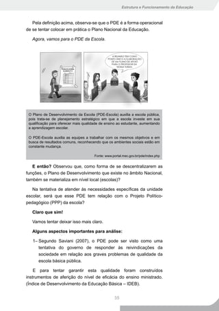 Estrutura e Funcionamento da Educação



   Pela definição acima, observa-se que o PDE é a forma operacional
de se tentar colocar em prática o Plano Nacional da Educação.

   Agora, vamos para o PDE da Escola.




 O Plano de Desenvolvimento da Escola (PDE-Escola) auxilia a escola pública,
 pois trata-se de planejamento estratégico em que a escola investe em sua
 qualificação para oferecer mais qualidade de ensino ao estudante, aumentando
 a aprendizagem escolar.

 O PDE-Escola auxilia as equipes a trabalhar com os mesmos objetivos e em
 busca de resultados comuns, reconhecendo que os ambientes sociais estão em
 constante mudança.

                                       Fonte: www.portal.mec.gov.br/pde/index.php


   E então? Observou que, como forma de se descentralizarem as
funções, o Plano de Desenvolvimento que existe no âmbito Nacional,
também se materializa em nível local (escolas)?

   Na tentativa de atender às necessidades específicas da unidade
escolar, será que esse PDE tem relação com o Projeto Político-
pedagógico (PPP) da escola?

   Claro que sim!

   Vamos tentar deixar isso mais claro.

   Alguns aspectos importantes para análise:

   1– Segundo Saviani (2007), o PDE pode ser visto como uma
      tentativa do governo de responder às reivindicações da
      sociedade em relação aos graves problemas de qualidade da
      escola básica pública.

    E para tentar garantir esta qualidade foram construídos
instrumentos de aferição do nível de eficácia do ensino ministrado.
(Índice de Desenvolvimento da Educação Básica – IDEB).


                                                   35
 