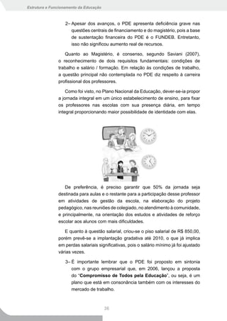 Estrutura e Funcionamento da Educação



                   2– Apesar dos avanços, o PDE apresenta deficiência grave nas
                      questões centrais de financiamento e do magistério, pois a base
                      de sustentação financeira do PDE é o FUNDEB. Entretanto,
                      isso não significou aumento real de recursos.

                  Quanto ao Magistério, é consenso, segundo Saviani (2007),
               o reconhecimento de dois requisitos fundamentais: condições de
               trabalho e salário / formação. Em relação às condições de trabalho,
               a questão principal não contemplada no PDE diz respeito à carreira
               profissional dos professores.

                   Como foi visto, no Plano Nacional da Educação, dever-se-ia propor
               a jornada integral em um único estabelecimento de ensino, para fixar
               os professores nas escolas com sua presença diária, em tempo
               integral proporcionando maior possibilidade de identidade com elas.




                  De preferência, é preciso garantir que 50% da jornada seja
               destinada para aulas e o restante para a participação desse professor
               em atividades de gestão da escola, na elaboração do projeto
               pedagógico, nas reuniões de colegiado, no atendimento à comunidade,
               e principalmente, na orientação dos estudos e atividades de reforço
               escolar aos alunos com mais dificuldades.

                  E quanto à questão salarial, criou-se o piso salarial de R$ 850,00,
               porém prevê-se a implantação gradativa até 2010, o que já implica
               em perdas salariais significativas, pois o salário mínimo já foi ajustado
               várias vezes.

                   3– É importante lembrar que o PDE foi proposto em sintonia
                      com o grupo empresarial que, em 2006, lançou a proposta
                      do “Compromisso de Todos pela Educação”, ou seja, é um
                      plano que está em consonância também com os interesses do
                      mercado de trabalho.



                                        36
 