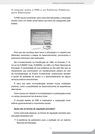 Estrutura e Funcionamento da Educação



A relação entre o PDE e as Políticas Públicas
para Educação

   O PDE trouxe novamente, para o foco das discussões, a educação
escolar como um direito social básico que deve ser assegurado pelo
Estado.




    Para que isto aconteça deve haver a articulação e o respeito aos
diferentes momentos e etapas do desenvolvimento, promovendo a
autonomia individual e das instituições.

   Ele é fundamentado na Constituição de 1988, na Emenda nº 14,
na Lei do FUNDEF (hoje, FUNDEB), na LDB e no Plano Nacional da
Educação. A necessidade de sua existência se deu pelo fato que os
mecanismos que promoveram um reordenamento político em prol
da municipalização do Ensino Fundamental, ocasionaram também
a queda da qualidade do ensino e o desmantelamento de alguns
serviços públicos educacionais.

    É claro que essa municipalização também trouxe avaliações
positivas, como a possibilidade do desenvolvimento de experiências
alternativas.

   Outro avanço em relação à municipalização é a participação social
no campo educacional nos diversos níveis.

   O principal desafio do PDE é materializar a cooperação entre
esferas governamentais e movimentos sociais.

   Quais são as formas de regulação previstas?

   Como você pode observar, as formas de regulação previstas para
educação perpassam por:

   1º A existência de parâmetros para a avaliação de um sistema
      Nacional de Educação;

                                           37
 