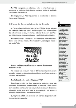 Estrutura e Funcionamento da Educação



   No PDE, é proposta uma articulação entre os entes federados, no
sentido de se efetivar a oferta de uma educação básica de qualidade
como direito social básico.

  Em longo prazo, o PDE impulsionará a constituição do Sistema
Nacional de Educação.


O Plano de Desenvolvimento da Escola
                                                                                   Atenção

   O Plano de Desenvolvimento da Escola (PDE) é o projeto principal       3
                                                                           FundEscolA
do FundEscolA3 que visa à modernização e ao fortalecimento                – é um programa
                                                                          de gestão
da autonomia da escola, mediante a adoção do modelo de Plano              escolar, em
                                                                          desenvolvimento
estratégico, apoiando a racionalização e a eficiência administrativa.     nos Estados
                                                                          das regiões
   Por meio do PDE, a escola faz um diagnóstico de sua situação,          norte, nordeste
                                                                          e centro-oeste.
define seus valores, missão, elabora objetivos, estratégias, metas e      sua missão
planos de Ação.                                                           é propor um
                                                                          conjunto de ações
                                                                          para autonomia
                                                                          e melhoria
                                                                          da qualidade
                                                                          do ensino
                                                                          fundamental,
                                                                          garantia de
                                                                          permanência
                                                                          das crianças nas
                                                                          escolas públicas.
                                                                          sua estratégia
                                                                          principal é
                                                                          incrementar o
                                                                          desempenho
                                                                          dos sistemas de
   Quem recebe recursos financeiros e apoio técnico para                  ensino público,
                                                                          fortalecendo
elaborar o PDE?                                                           a capacidade
                                                                          das secretarias
   As escolas que possuem mais de 200 alunos organizem-se em              de educação,
                                                                          a gestão das
unidades executoras, disponham de condições para funcionamento e          escolas e a
                                                                          participação
possuam liderança forte.                                                  da comunidade
                                                                          escolar
                                                                          (FonsEcA, 2003,
   Qual a base teórico-metodológica do PDE?                               p. 2).

    Esse Plano provém da visão sistemática, segundo a qual são
orientados racionalmente para resultados ou produtos. O PDE condiz
com essa base teórica uma vez que privilegia a estrutura do sistema
educativo, tendo como alvo para a racionalização de gastos, a
eficiência operacional e a busca de resultados.

   E, na prática, o PDE tem auxiliado com técnicas de planejamento
importantes para a escola.


                                            39
 