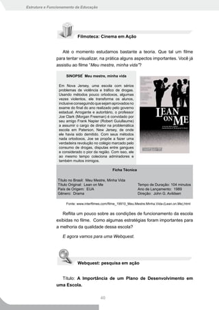 Estrutura e Funcionamento da Educação




                           Filmoteca: Cinema em Ação


                  Até o momento estudamos bastante a teoria. Que tal um filme
               para tentar visualizar, na prática alguns aspectos importantes. Você já
               assistiu ao filme “Meu mestre, minha vida”?

                    SINOPSE  Meu mestre, minha vida

                Em Nova Jersey, uma escola com sérios
                problemas de violência e tráfico de drogas.
                Usando métodos pouco ortodoxos, algumas
                vezes violentos, ele transforma os alunos,
                inclusive conseguindo que sejam aprovados no
                exame do final do ano realizado pelo governo
                estadual. Arrogante e autoritário, o professor
                Joe Clark (Morgan Freeman) é convidado por
                seu amigo Frank Napier (Robert Guiullaume)
                a assumir o cargo de diretor na problemática
                escola em Paterson, New Jersey, de onde
                ele havia sido demitido. Com seus métodos
                nada ortodoxos, Joe se propõe a fazer uma
                verdadeira revolução no colégio marcado pelo
                consumo de drogas, disputas entre gangues
                e considerado o pior da região. Com isso, ele
                ao mesmo tempo coleciona admiradores e
                também muitos inimigos.

                                                 Ficha Técnica

                Título no Brasil: Meu Mestre, Minha Vida
                Título Original: Lean on Me                      Tempo de Duração: 104 minutos
                País de Origem: EUA                              Ano de Lançamento: 1989
                Gênero: Drama                                    Direção: John G. Avildsen

                    Fonte: www.interfilmes.com/filme_19910_Meu.Mestre.Minha.Vida-(Lean.on.Me).html


                  Reflita um pouco sobre as condições de funcionamento da escola
               exibidas no filme. Como algumas estratégias foram importantes para
               a melhoria da qualidade dessa escola?

                  E agora vamos para uma Webquest.




                           Webquest: pesquisa em ação


                 Título: A Importância de um Plano de Desenvolvimento em
               uma Escola.

                                         40
 