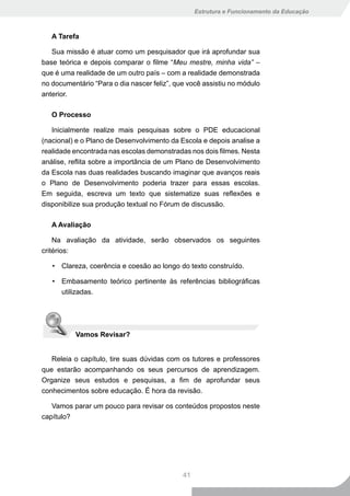 Estrutura e Funcionamento da Educação



   A Tarefa

   Sua missão é atuar como um pesquisador que irá aprofundar sua
base teórica e depois comparar o filme “Meu mestre, minha vida” –
que é uma realidade de um outro país – com a realidade demonstrada
no documentário “Para o dia nascer feliz”, que você assistiu no módulo
anterior.

   O Processo

   Inicialmente realize mais pesquisas sobre o PDE educacional
(nacional) e o Plano de Desenvolvimento da Escola e depois analise a
realidade encontrada nas escolas demonstradas nos dois filmes. Nesta
análise, reflita sobre a importância de um Plano de Desenvolvimento
da Escola nas duas realidades buscando imaginar que avanços reais
o Plano de Desenvolvimento poderia trazer para essas escolas.
Em seguida, escreva um texto que sistematize suas reflexões e
disponibilize sua produção textual no Fórum de discussão.

   A Avaliação

    Na avaliação da atividade, serão observados os seguintes
critérios:

   • Clareza, coerência e coesão ao longo do texto construído.

   • Embasamento teórico pertinente às referências bibliográficas
     utilizadas.




          Vamos Revisar?


   Releia o capítulo, tire suas dúvidas com os tutores e professores
que estarão acompanhando os seus percursos de aprendizagem.
Organize seus estudos e pesquisas, a fim de aprofundar seus
conhecimentos sobre educação. É hora da revisão.

   Vamos parar um pouco para revisar os conteúdos propostos neste
capítulo?




                                             41
 
