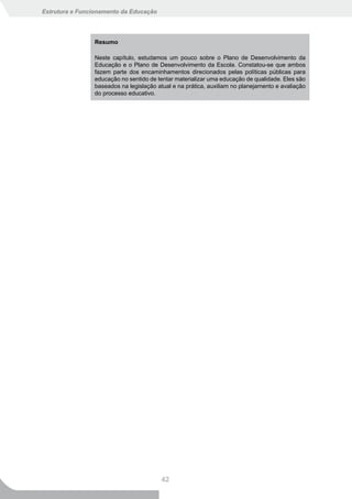 Estrutura e Funcionamento da Educação




                Resumo

                Neste capítulo, estudamos um pouco sobre o Plano de Desenvolvimento da
                Educação e o Plano de Desenvolvimento da Escola. Constatou-se que ambos
                fazem parte dos encaminhamentos direcionados pelas políticas públicas para
                educação no sentido de tentar materializar uma educação de qualidade. Eles são
                baseados na legislação atual e na prática, auxiliam no planejamento e avaliação
                do processo educativo.




                                         42
 