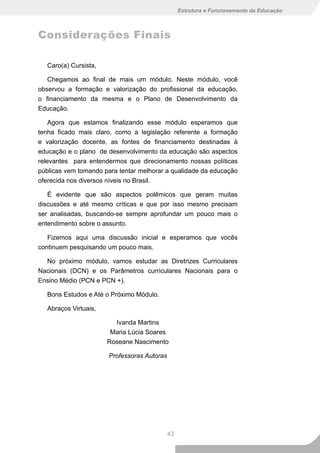 Estrutura e Funcionamento da Educação



Considerações Finais

  Caro(a) Cursista,

   Chegamos ao final de mais um módulo. Neste módulo, você
observou a formação e valorização do profissional da educação,
o financiamento da mesma e o Plano de Desenvolvimento da
Educação.

    Agora que estamos finalizando esse módulo esperamos que
tenha ficado mais claro, como a legislação referente a formação
e valorização docente, as fontes de financiamento destinadas à
educação e o plano de desenvolvimento da educação são aspectos
relevantes para entendermos que direcionamento nossas políticas
públicas vem tomando para tentar melhorar a qualidade da educação
oferecida nos diversos níveis no Brasil.

   É evidente que são aspectos polêmicos que geram muitas
discussões e até mesmo críticas e que por isso mesmo precisam
ser analisadas, buscando-se sempre aprofundar um pouco mais o
entendimento sobre o assunto.

   Fizemos aqui uma discussão inicial e esperamos que vocês
continuem pesquisando um pouco mais.

  No próximo módulo, vamos estudar as Diretrizes Curriculares
Nacionais (DCN) e os Parâmetros curriculares Nacionais para o
Ensino Médio (PCN e PCN +).

  Bons Estudos e Até o Próximo Módulo.

  Abraços Virtuais,

                        Ivanda Martins
                       Maria Lúcia Soares
                      Roseane Nascimento

                       Professoras Autoras




                                             43
 