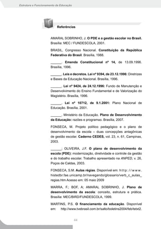 Estrutura e Funcionamento da Educação




                          Referências


                      AMARAL SOBRINHO, J. O PDE e a gestão escolar no Brasil.
                      Brasília: MEC / FUNDESCOLA, 2001.

                      BRASIL, Congresso Nacional. Constituição da República
                      Federativa do Brasil. Brasília, 1988.

                      ______. Emenda Constitucional nº 14, de 13.09.1996.
                      Brasília, 1996.

                      ______. Leis e decretos. Lei nº 9394, de 23.12.1996: Diretrizes
                      e Bases da Educação Nacional. Brasília, 1996.

                      ______. Lei nº 9424, de 24.12.1996: Fundo de Manutenção e
                      Desenvolvimento do Ensino Fundamental e de Valorização do
                      Magistério. Brasília, 1996.

                      ______. Lei nº 10712, de 9.1.2001: Plano Nacional de
                      Educação. Brasília, 2001.

                      ______. Ministério da Educação. Plano de Desenvolvimento
                      da Educação: razões e programas. Brasília, 2007.

                      FONSECA, M. Projeto político pedagógico e o plano de
                      desenvolvimento da escola – duas concepções antagônicas
                      de gestão escolar. Caderno CEDES, vol. 23, n. 61, Campinas,
                      2003.

                      ______; OLIVEIRA, J.F. O plano de desenvolvimento da
                      escola (PDE): modernização, diretividade e controle da gestão
                      e do trabalho escolar. Trabalho apresentado na ANPED, v. 26,
                      Poços de Caldas, 2003.

                      FONSECA, S.M. Aulas régias. Disponível em: h t t p : / / w w w .
                      histedbr.fae.unicamp.br/navegando/glossario/verb_c_aulas_
                      regias.htm Acesso em: 05 maio 2009

                      MARRA, F.; BOF, A; AMARAL SOBRINHO, J. Plano de
                      desenvolvimento da escola: conceito, estrutura e prática.
                      Brasília: MEC/BIRD/FUNDESCOLA, 1999.

                      MARTINS, P.S. O financiamento da educação. Disponível
                      em: http://www.tvebrasil.com.br/salto/boletins2004/feb/tetxt2.


                                        44
 