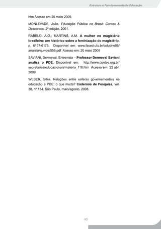 Estrutura e Funcionamento da Educação



htm Acesso em 25 maio 2009.

MONLEVADE, João. Educação Pública no Brasil: Contos &
Descontos. 2ª edição, 2001.

RABELO, A.O.; MARTINS, A.M. A mulher no magistério
brasileiro: um histórico sobre a feminização do magistério.
p. 6167-6175. Disponível em: www.faced.ufu.br/colubhe06/
anais/arquivos/556.pdf Acesso em: 20 maio 2009

SAVIANI, Dermeval. Entrevista – Professor Dermeval Saviani
analisa o PDE. Disponível em: http://www.contee.org.br/
secretarias/educacionais/materia_116.htm Acesso em: 22 abr.
2009.

WEBER, Silke. Relações entre esferas governamentais na
educação e PDE: o que muda? Cadernos de Pesquisa, vol.
38, nº 134. São Paulo, maio/agosto, 2008.




                                    45
 