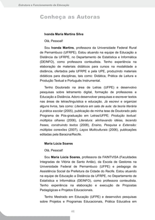 Estrutura e Funcionamento da Educação



               Conheça as Autoras


                  Ivanda Maria Martins Silva

                  Olá, Pessoal!

                   Sou Ivanda Martins, professora da Universidade Federal Rural
               de Pernambuco (UFRPE). Estou atuando na equipe de Educação a
               Distância da UFRPE, no Departamento de Estatística e Informática
               (DEINFO), como professora conteudista. Tenho experiência na
               elaboração de materiais didáticos para cursos na modalidade a
               distância, ofertados pela UFRPE e pela UPE, produzindo materiais
               didáticos para disciplinas, tais como: Didática, Prática de Leitura e
               Produção Textual e Português Instrumental.

                   Tenho Doutorado na área de Letras (UFPE) e desenvolvo
               pesquisas sobre letramento digital, formação de professores e
               Educação a Distância. Adoro desenvolver pesquisas e escrever textos
               nas áreas de letras/linguística e educação. Já escrevi e organizei
               alguns livros, tais como: Literatura em sala de aula: da teoria literária
               à prática escolar (2005), publicação de minha tese de Doutorado pelo
               Programa de Pós-graduação em Letras/UFPE; Produção textual:
               múltiplos olhares (2006), Literatura: alinhavando idéias, tecendo
               frases, construindo textos (2008), Ensino, Pesquisa e Extensão:
               múltiplas conexões (2007), Laços Multiculturais (2006), publicações
               editadas pela Baraúna/Recife.

                  Maria Lúcia Soares

                  Olá, Pessoal!

                   Sou Maria Lúcia Soares, professora da FAINTVISA (Faculdades
               Integradas de Vitória de Santo Antão), da Escola de Gestores na
               Universidade Federal de Pernambuco (UFPE) e pedagoga da
               Assistência Social da Prefeitura da Cidade do Recife. Estou atuando
               na equipe de Educação a Distância da UFRPE, no Departamento de
               Estatística e Informática (DEINFO), como professora conteudista.
               Tenho experiência na elaboração e execução de Propostas
               Pedagógicas e Projetos Educacionais.

                  Tenho Mestrado em Educação (UFPE) e desenvolvo pesquisas
               sobre Projetos e Programas Educacionais, Prática Educativa em


                                        46
 