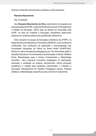 Estrutura e Funcionamento da Educação



diversos ambientes educacionais escolares e extra-escolares.

   Roseane Nascimento

   Olá, Cursistas!!

   Sou Roseane Nascimento da Silva, doutoranda do programa de
pós-graduação da UFPE, núcleo de Política Educacional, Planejamento
e Gestão da Educação. Tenho título de Mestre em Educação pela
UFPE, na área de Trabalho e Educação. Atualmente desenvolvo
pesquisa em políticas públicas de qualificação profissional.

   Estou atuando na equipe de Educação a Distância da UFRPE, no
Departamento de Estatística e Informática (DEINFO), como professora
conteudista. Sou professora da graduação e pós-graduação das
Faculdades Integradas da Vitória do Santo Antão (FAINTVISA).
Dentre as várias disciplinas pedagógicas por mim lecionadas estão à
disciplina Estrutura e Funcionamento da Educação no Brasil, Didática
Geral, Metodologias para o Ensino Fundamental e Metodologia
Cientifica. Atuo enquanto consultora pedagógica na elaboração,
execução e avaliação de projetos educacionais. Minha produção
acadêmica é voltada para temáticas relacionadas a Trabalho e
Educação, Planejamento do Trabalho Pedagógico escolar, Projetos
didáticos e Metodologias específicas para o Ensino Fundamental.




                                           47
 