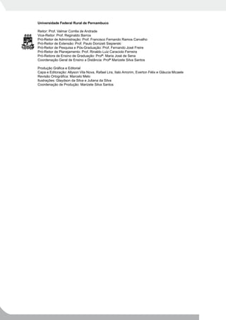 Universidade Federal Rural de Pernambuco

Reitor: Prof. Valmar Corrêa de Andrade
Vice-Reitor: Prof. Reginaldo Barros
Pró-Reitor de Administração: Prof. Francisco Fernando Ramos Carvalho
Pró-Reitor de Extensão: Prof. Paulo Donizeti Siepierski
Pró-Reitor de Pesquisa e Pós-Graduação: Prof. Fernando José Freire
Pró-Reitor de Planejamento: Prof. Rinaldo Luiz Caraciolo Ferreira
Pró-Reitora de Ensino de Graduação: Profª. Maria José de Sena
Coordenação Geral de Ensino a Distância: Profª Marizete Silva Santos

Produção Gráfica e Editorial
Capa e Editoração: Allyson Vila Nova, Rafael Lira, Italo Amorim, Everton Félix e Gláucia Micaele
Revisão Ortográfica: Marcelo Melo
Ilustrações: Glaydson da Silva e Juliana da Silva
Coordenação de Produção: Marizete Silva Santos
 