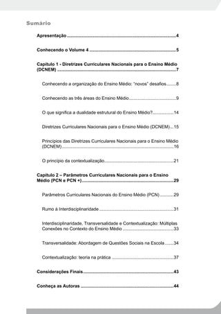 Sumário

   Apresentação ........................................................................................4


   Conhecendo o Volume 4 ......................................................................5


   Capítulo 1 - Diretrizes Curriculares Nacionais para o Ensino Médio
   (DCNEM) ................................................................................................7


      Conhecendo a organização do Ensino Médio: “novos” desafios........8


      Conhecendo as três áreas do Ensino Médio ......................................9


      O que significa a dualidade estrutural do Ensino Médio?.................14


      Diretrizes Curriculares Nacionais para o Ensino Médio (DCNEM) ...15


      Princípios das Diretrizes Curriculares Nacionais para o Ensino Médio
      (DCNEM) ..........................................................................................16


      O princípio da contextualização........................................................21


   Capítulo 2 – Parâmetros Curriculares Nacionais para o Ensino
   Médio (PCN e PCN +) ..........................................................................29


      Parâmetros Curriculares Nacionais do Ensino Médio (PCN) ...........29


      Rumo à Interdisciplinaridade ............................................................31


      Interdisciplinaridade, Transversalidade e Contextualização: Múltiplas
      Conexões no Contexto do Ensino Médio .........................................33


      Transversalidade: Abordagem de Questões Sociais na Escola .......34


      Contextualização: teoria na prática ..................................................37


   Considerações Finais .........................................................................43


   Conheça as Autoras ...........................................................................44
 