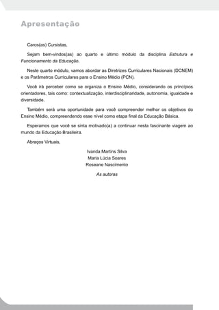 Apresentação

   Caros(as) Cursistas,

  Sejam bem-vindos(as) ao quarto e último módulo da disciplina Estrutura e
Funcionamento da Educação.

   Neste quarto módulo, vamos abordar as Diretrizes Curriculares Nacionais (DCNEM)
e os Parâmetros Curriculares para o Ensino Médio (PCN).

    Você irá perceber como se organiza o Ensino Médio, considerando os princípios
orientadores, tais como: contextualização, interdisciplinaridade, autonomia, igualdade e
diversidade.

  Também será uma oportunidade para você compreender melhor os objetivos do
Ensino Médio, compreendendo esse nível como etapa final da Educação Básica.

  Esperamos que você se sinta motivado(a) a continuar nesta fascinante viagem ao
mundo da Educação Brasileira.

   Abraços Virtuais,

                                 Ivanda Martins Silva
                                  Maria Lúcia Soares
                                 Roseane Nascimento

                                      As autoras
 