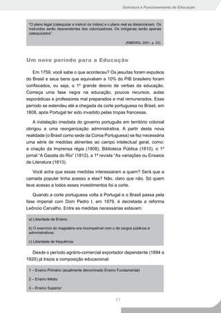 Estrutura e Funcionamento da Educação



 “O plano legal (catequizar e instruir os índios) e o plano real se distanciavam. Os
 instruídos serão descendentes dos colonizadores. Os indígenas serão apenas
 catequizados”.

                                                             (RIBEIRO, 2001, p. 23).




Um novo período para a Educação

   Em 1759, você sabe o que aconteceu? Os jesuítas foram expulsos
do Brasil e seus bens que equivaliam a 10% do PIB brasileiro foram
confiscados, ou seja, o 1º grande desvio de verbas da educação.
Começa uma fase negra na educação, poucos recursos, aulas
esporádicas e professores mal preparados e mal remunerados. Esse
período se estendeu até a chegada da corte portuguesa no Brasil, em
1808, após Portugal ter sido invadido pelas tropas francesas.

    A instalação imediata do governo português em território colonial
obrigou a uma reorganização administrativa. A partir desta nova
realidade (o Brasil como sede da Coroa Portuguesa) se fez necessária
uma série de medidas atinentes ao campo intelectual geral, como:
a criação da Imprensa régia (1808), Biblioteca Pública (1810), o 1º
jornal “A Gazeta do Rio” (1812), a 1ª revista “As variações ou Ensaios
de Literatura (1813).

   Você acha que essas medidas interessaram a quem? Será que a
camada popular tinha acesso a elas? Não, claro que não. Só quem
teve acesso a todos esses investimentos foi a corte.

   Quando a corte portuguesa volta à Portugal e o Brasil passa pela
fase imperial com Dom Pedro I, em 1879, é decretada a reforma
Leôncio Carvalho. Entre as medidas necessárias estavam:

 a) Liberdade de Ensino

 b) O exercício do magistério era incompatível com o de cargos públicos e
 administrativos.

 c) Liberdade de frequência.

   Desde o período agrário-comercial exportador dependente (1894 a
1920) já trazia a composição educacional:

 1 – Ensino Primário (atualmente denominado Ensino Fundamental)

 2 – Ensino Médio

 3 – Ensino Superior


                                                       17
 