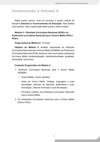 Estrutura e Funcionamento da Educação



Conhecendo o Volume 4

   Neste quarto volume, você irá encontrar o quarto módulo da
disciplina Estrutura e Funcionamento da Educação. Para facilitar
seus estudos, veja a organização deste quarto e último módulo.

  Módulo 4 – Diretrizes Curriculares Nacionais (DCN) e os
Parâmetros curriculares Nacionais para o Ensino Médio (PCN e
PCN+).

   Carga horária do Módulo 4: 15 h/aula

   Objetivo do Módulo 4: Analisar criticamente as Diretrizes
Curriculares Nacionais para o Ensino Médio (DCNEM) e os Parâmetros
Curriculares Nacionais (PCN), tendo em vista os princípios norteadores
do Ensino Médio (contextualização, interdisciplinaridade, igualdade,
diversidade, autonomia).

   Conteúdo Programático do Módulo 4:

   1. Diretrizes Curriculares Nacionais para o Ensino Médio
      (DCNEM)

       • Ensino Médio: “novos” desafios.

       • Áreas do Ensino Médio: Códigos, linguagens e suas
         tecnologias, Ciências da Natureza, Matemática e suas
         tecnologias, Ciências Humanas e suas tecnologias.

       • Princípios contidos nas Diretrizes Curriculares Nacionais
         para o Ensino Médio.

   2. Os Parâmetros Curriculares Nacionais para o Ensino Médio
      (PCN e PCN+)




                                              5
 