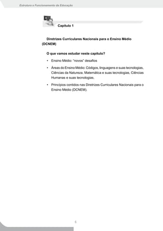 Estrutura e Funcionamento da Educação




                          Capítulo 1



                  Diretrizes Curriculares Nacionais para o Ensino Médio
               (DCNEM)

                  O que vamos estudar neste capítulo?

                   • Ensino Médio: “novos” desafios

                   • Áreas do Ensino Médio: Códigos, linguagens e suas tecnologias,
                     Ciências da Natureza, Matemática e suas tecnologias, Ciências
                     Humanas e suas tecnologias.

                   • Princípios contidos nas Diretrizes Curriculares Nacionais para o
                     Ensino Médio (DCNEM).




                                        6
 