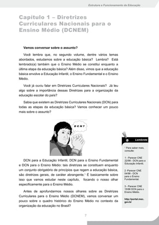 Estrutura e Funcionamento da Educação



Capítulo 1 – Diretrizes
Curriculares Nacionais para o
Ensino Médio (DCNEM)


   Vamos conversar sobre o assunto?

    Você lembra que, no segundo volume, dentre vários temas
abordados, estudamos sobre a educação básica? Lembra? Está
lembrado(a) também que o Ensino Médio se constitui enquanto a
última etapa da educação básica? Além disso, vimos que a educação
básica envolve a Educação Infantil, o Ensino Fundamental e o Ensino
Médio.

   Você já ouviu falar em Diretrizes Curriculares Nacionais? Já leu
algo sobre a importância dessas Diretrizes para a organização da
educação escolar do país?

   Sabia que existem as Diretrizes Curriculares Nacionais (DCN) para
todas as etapas da educação básica? Vamos conhecer um pouco
mais sobre o assunto?




                                                                                   Lembrete

                                                                          1
                                                                            Para saber mais,
                                                                          consulte:

                                                                          1 - Parecer CNE
   DCN para a Educação Infantil, DCN para o Ensino Fundamental            22/98 - DCN para a
                                                                          Educação Infantil.
e DCN para o Ensino Médio: tais diretrizes se constituem enquanto
um conjunto obrigatório de princípios que regem a educação básica,        2 -Parecer CNE
                                                                          04/98 - DCN
são diretrizes gerais, de caráter abrangente.1 É basicamente sobre        para o Ensino
isso que vamos estudar neste capítulo, focando o nosso olhar              Fundamental.

especificamente para o Ensino Médio.
                                                                          3 - Parecer CNE
                                                                          15/98 DCN para o
   Antes de aprofundarmos nossos olhares sobre as Diretrizes              Ensino Médio.
Curriculares para o Ensino Médio (DCNEM), vamos conversar um
                                                                          http://portal.mec.
pouco sobre o quadro histórico do Ensino Médio no contexto da             gov.br
organização da educação no Brasil?


                                             7
 