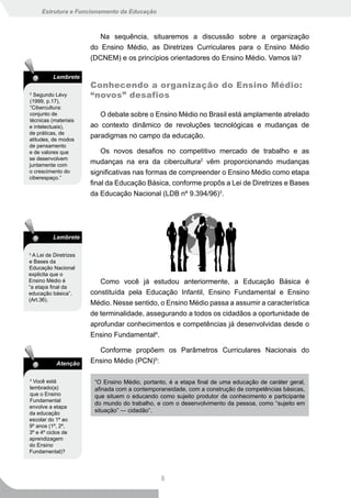 Estrutura e Funcionamento da Educação



                           Na sequência, situaremos a discussão sobre a organização
                        do Ensino Médio, as Diretrizes Curriculares para o Ensino Médio
                        (DCNEM) e os princípios orientadores do Ensino Médio. Vamos lá?

          Lembrete
                        Conhecendo a organização do Ensino Médio:
2
  Segundo Lévy          “novos” desafios
(1999, p.17),
“Cibercultura:
conjunto de                O debate sobre o Ensino Médio no Brasil está amplamente atrelado
técnicas (materiais
e intelectuais),        ao contexto dinâmico de revoluções tecnológicas e mudanças de
de práticas, de
atitudes, de modos
                        paradigmas no campo da educação.
de pensamento
e de valores que            Os novos desafios no competitivo mercado de trabalho e as
se desenvolvem
juntamente com
                        mudanças na era da cibercultura2 vêm proporcionando mudanças
o crescimento do        significativas nas formas de compreender o Ensino Médio como etapa
ciberespaço.”
                        final da Educação Básica, conforme propôs a Lei de Diretrizes e Bases
                        da Educação Nacional (LDB nº 9.394/96)3.




          Lembrete

3
  A Lei de Diretrizes
e Bases da
Educação Nacional
explicita que o
Ensino Médio é             Como você já estudou anteriormente, a Educação Básica é
“a etapa final da
educação básica”.       constituída pela Educação Infantil, Ensino Fundamental e Ensino
(Art.36).
                        Médio. Nesse sentido, o Ensino Médio passa a assumir a característica
                        de terminalidade, assegurando a todos os cidadãos a oportunidade de
                        aprofundar conhecimentos e competências já desenvolvidas desde o
                        Ensino Fundamental4.

                          Conforme propõem os Parâmetros Curriculares Nacionais do
            Atenção     Ensino Médio (PCN)5:

4
  Você está              “O Ensino Médio, portanto, é a etapa final de uma educação de caráter geral,
lembrado(a)              afinada com a contemporaneidade, com a construção de competências básicas,
que o Ensino             que situem o educando como sujeito produtor de conhecimento e participante
Fundamental
                         do mundo do trabalho, e com o desenvolvimento da pessoa, como “sujeito em
envolve a etapa
da educação              situação” ― cidadão”.
escolar do 1º ao
9º anos (1º, 2º,
3º e 4º ciclos de
aprendizagem
do Ensino
Fundamental)?




                                                8
 