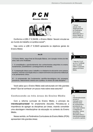 Estrutura e Funcionamento da Educação




                                                                                             Lembrete

                                                                                   5
                                                                                     Vamos
                                                                                   estudar mais
                                                                                   detalhadamente
                                                                                   os Parâmetros
                                                                                   Curriculares
                                                                                   Nacionais para o
                                                                                   Ensino Médio no
                                                                                   próximo capítulo.
   Conforme a LDB nº 9.394/96, o Ensino Médio “deverá vincular-se
ao mundo do trabalho e à prática social”6.

  Veja como a LDB nº 9.394/9 apresenta os objetivos gerais do
Ensino Médio:

                                     Art.35
                                                                                              Atenção
 “O Ensino Médio, etapa final da Educação Básica, com duração mínima de três
 anos, terá como finalidade:                                                       6
                                                                                     Veja Art.1º § 2º
                                                                                   da Lei nº 9.394/96
 I - A consolidação e aprofundamento dos conhecimentos adquiridos no ensino        para visualizar
 fundamental, possibilitando o prosseguimento de estudos;                          melhor a proposta
                                                                                   acerca do Ensino
                                                                                   Médio.
 II - A preparação básica para o trabalho e a cidadania do educando como pessoa
 humana, incluindo a formação ética e o desenvolvimento da autonomia intelectual
 e do pensamento crítico;

 III - A compreensão dos fundamentos científico-tecnológicos dos processos
 produtivos, relacionando a teoria com a prática, no ensino de cada disciplina”.


   Você sabia que o Ensino Médio está estruturado em três grandes
áreas? Que tal conhecer um pouco mais sobre esse assunto?
                                                                                             Lembrete


Conhecendo as três áreas do Ensino Médio                                           7
                                                                                     A
                                                                                   interdisciplinaridade
                                                                                   envolve a
   Com a reforma curricular do Ensino Médio, o princípio da                        interação entre
                                                                                   diversas áreas
interdisciplinaridade7 foi amplamente discutido. Percebeu-se a                     do conhecimento,
importância de agregar as disciplinas por áreas, visando consolidar                percebendo-se
                                                                                   uma visão holística
uma abordagem interdisciplinar da educação no contexto do Ensino                   e integrada da
                                                                                   educação. Vamos
Médio.                                                                             aprofundar a
                                                                                   discussão sobre a
   Nesse sentido, os Parâmetros Curriculares do Ensino Médio (PCN)                 interdisciplinaridade
                                                                                   no próximo capítulo.
apresentam três grandes áreas:


                                                      9
 