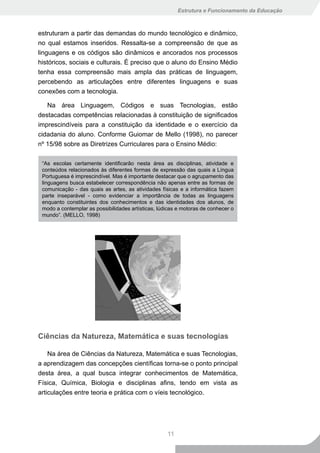 Estrutura e Funcionamento da Educação



estruturam a partir das demandas do mundo tecnológico e dinâmico,
no qual estamos inseridos. Ressalta-se a compreensão de que as
linguagens e os códigos são dinâmicos e ancorados nos processos
históricos, sociais e culturais. É preciso que o aluno do Ensino Médio
tenha essa compreensão mais ampla das práticas de linguagem,
percebendo as articulações entre diferentes linguagens e suas
conexões com a tecnologia.

   Na área Linguagem, Códigos e suas Tecnologias, estão
destacadas competências relacionadas à constituição de significados
imprescindíveis para a constituição da identidade e o exercício da
cidadania do aluno. Conforme Guiomar de Mello (1998), no parecer
nº 15/98 sobre as Diretrizes Curriculares para o Ensino Médio:

 “As escolas certamente identificarão nesta área as disciplinas, atividade e
 conteúdos relacionados às diferentes formas de expressão das quais a Língua
 Portuguesa é imprescindível. Mas é importante destacar que o agrupamento das
 linguagens busca estabelecer correspondência não apenas entre as formas de
 comunicação - das quais as artes, as atividades físicas e a informática fazem
 parte inseparável - como evidenciar a importância de todas as linguagens
 enquanto constituintes dos conhecimentos e das identidades dos alunos, de
 modo a contemplar as possibilidades artísticas, lúdicas e motoras de conhecer o
 mundo”. (MELLO, 1998)




Ciências da Natureza, Matemática e suas tecnologias

    Na área de Ciências da Natureza, Matemática e suas Tecnologias,
a aprendizagem das concepções científicas torna-se o ponto principal
desta área, a qual busca integrar conhecimentos de Matemática,
Física, Química, Biologia e disciplinas afins, tendo em vista as
articulações entre teoria e prática com o víeis tecnológico.




                                                    11
 