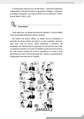 Estrutura e Funcionamento da Educação



    É interessante observar que “as três áreas – Ciências da Natureza
e Matemática, Ciências Humanas, Linguagens e Códigos – organizam
e interligam disciplinas, mas não as diluem nem as eliminam”. (PCN+
Ensino Médio, 2002, p. 08).




          Você Sabia?


   Você sabia que, no debate educacional brasileiro, o Ensino Médio
é alvo de grandes polêmicas? Sabe o porquê?

   Na história do Ensino Médio, no Brasil, tem-se constatado a
produção de baixos índices de oferta e a baixa qualidade, gerando,
para esse nível de ensino, vários obstáculos a enfrentar. Na
atualidade, tais desafios têm se agravado em decorrência das crises
e mudanças ocorridas no mundo do trabalho a partir do final do século
XX. Pelo próprio contexto da crise do capitalismo no mundo e suas
demandas por maior nível de formação dos sujeitos, no panorama da
Organização Internacional do Trabalho.




                                            13
 