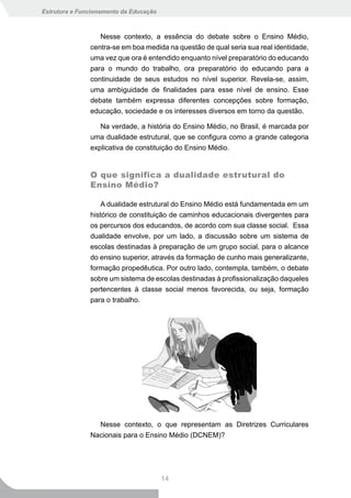 Estrutura e Funcionamento da Educação



                  Nesse contexto, a essência do debate sobre o Ensino Médio,
               centra-se em boa medida na questão de qual seria sua real identidade,
               uma vez que ora é entendido enquanto nível preparatório do educando
               para o mundo do trabalho, ora preparatório do educando para a
               continuidade de seus estudos no nível superior. Revela-se, assim,
               uma ambiguidade de finalidades para esse nível de ensino. Esse
               debate também expressa diferentes concepções sobre formação,
               educação, sociedade e os interesses diversos em torno da questão.

                  Na verdade, a história do Ensino Médio, no Brasil, é marcada por
               uma dualidade estrutural, que se configura como a grande categoria
               explicativa de constituição do Ensino Médio.


               O que significa a dualidade estrutural do
               Ensino Médio?

                   A dualidade estrutural do Ensino Médio está fundamentada em um
               histórico de constituição de caminhos educacionais divergentes para
               os percursos dos educandos, de acordo com sua classe social. Essa
               dualidade envolve, por um lado, a discussão sobre um sistema de
               escolas destinadas à preparação de um grupo social, para o alcance
               do ensino superior, através da formação de cunho mais generalizante,
               formação propedêutica. Por outro lado, contempla, também, o debate
               sobre um sistema de escolas destinadas à profissionalização daqueles
               pertencentes à classe social menos favorecida, ou seja, formação
               para o trabalho.




                 Nesse contexto, o que representam as Diretrizes Curriculares
               Nacionais para o Ensino Médio (DCNEM)?




                                        14
 