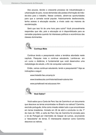 Estrutura e Funcionamento da Educação



                  Aos poucos, devido o crescente processo de industrialização e
               urbanização do país, novas demandas são postas à formação de mão-
               de-obra para o trabalho. Nesse contexto, abrem-se oportunidades
               para que a camada social popular, historicamente desfavorecida,
               tenha acesso à educação escolar, a níveis cada vez maiores de
               escolarização.

                  Será que isso foi de uma hora para outra? Você provavelmente
               respondeu que não, pois a educação só é disponibilizada para as
               camadas populares quando há interesses políticos e econômicos das
               classes dominantes.




                          Conheça Mais


                  Continue lendo e pesquisando sobre a temática abordada neste
               capítulo. Pesquise mais e continue estudando. Lembre-se: em
               um curso a distância, é fundamental que você desenvolva uma
               metodologia de estudo, a fim de conquistar autonomia.

                  Então, vamos continuar estudando, lendo e pesquisando? Veja as
               indicações a seguir:

                      www.histedbr.fae.unicamp.br

                      www.brasilescola.com/historiab/brasil-colonia.htm

                      www.portalbrasil.net.educacao.htm




                          Você Sabia?


                  Você sabia que a Carta de Pero Vaz de Caminha é um documento
               que descreve as terras encontradas no Brasil e os nativos? Caminha,
               escrivão português, tinha como missão relatar tudo o que encontrasse
               em terras brasileiras. Iniciada em 26 de abril e concluída no dia 1º
               de maio de 1500, a carta de Pero Vaz de Caminha foi enviada para
               o rei de Portugal por intermédio de Gaspar de Lemos, anunciando
               a “descoberta” de terras. É interessante observar como Caminha
               descreve os nativos.



                                        18
 