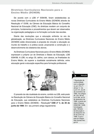 Estrutura e Funcionamento da Educação



Diretrizes Curriculares Nacionais para o
Ensino Médio (DCNEM)

    De acordo com a LDB nº 9394/96, foram estabelecidas as
novas Diretrizes Curriculares do Ensino Médio (DCNEM) através da
Resolução nº 03/98, da Câmara de Educação Básica do Conselho
Nacional de Educação (CNE). As diretrizes revelam um conjunto de
princípios, fundamentos e procedimentos que devem ser observados
na organização pedagógica e na formação curricular das escolas.

   Diante das revoluções que a educação enfrenta na era da
globalização, as Diretrizes Curriculares Nacionais do Ensino Médio
(DCNEM) estão direcionadas à proposta de vincular a educação ao
mundo do trabalho e à prática social, propiciando a construção e o
desenvolvimento da cidadania dos alunos.

   As Diretrizes Curriculares Nacionais para o Ensino Médio (DCNEM)
expressam a própria Lei de Diretrizes e Bases da Educação, LDB
9394/96. A LDB, no artigo 35, define, com clareza, as finalidades do
Ensino Médio, de superar a dualidade socialmente definida, entre
educação geral e educação específica para formação profissional.




                                                                                   Atenção

                                                                         9
                                                                           Resolução de
                                                                         conformidade
                                                                         com o disposto
                                                                         no art. 9º § 1º,
                                                                         alínea “c”, da
                                                                         Lei 9.131, de 25
                                                                         de novembro de
   O preceito da não dualidade do ensino, contido na LDB, está posto     1995, nos artigos
                                                                         26, 35 e 36 da
na Resolução da Câmara de Educação Básica do Conselho Nacional           Lei 9.394, de 20
de Educação, que estabelece as Diretrizes Curriculares Nacionais         de dezembro de
                                                                         1996, e tendo em
para o Ensino Médio (DCNEM) - Resolução9 CEB nº 3, de 26 de              vista o Parecer
junho de 1998. Em seu primeiro artigo regulamenta:                       CEB/CNE 15/98,
                                                                         homologado
                                                                         pelo Ministro
                                                                         da Educação e
                                                                         do Desporto em
                                                                         25 de junho de
                                                                         1998, e que a
                                                                         esta se integra.
                                                                         http://portal.mec.
                                                                         gov.br


                                           15
 